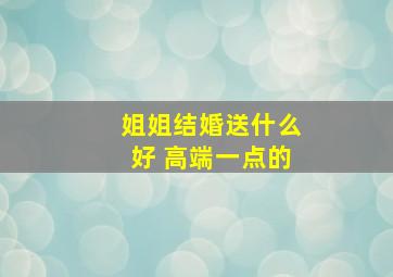 姐姐结婚送什么好 高端一点的